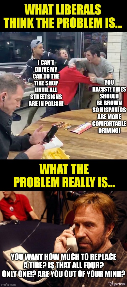 Asking liberals for solutions requires they understand the problem. That's asking a LOT! | WHAT LIBERALS THINK THE PROBLEM IS... I CAN'T DRIVE MY CAR TO THE TIRE SHOP UNTIL ALL STREETSIGNS ARE IN POLISH! YOU RACIST! TIRES SHOULD BE BROWN SO HISPANICS ARE MORE COMFORTABLE DRIVING! WHAT THE PROBLEM REALLY IS... YOU WANT HOW MUCH TO REPLACE A TIRE? IS THAT ALL FOUR? ONLY ONE!? ARE YOU OUT OF YOUR MIND? | image tagged in chuck norris phone,liberals,modern problems,you can't fix stupid,democrats,losers | made w/ Imgflip meme maker