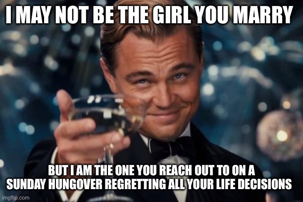 Leonardo Dicaprio Cheers | I MAY NOT BE THE GIRL YOU MARRY; BUT I AM THE ONE YOU REACH OUT TO ON A SUNDAY HUNGOVER REGRETTING ALL YOUR LIFE DECISIONS | image tagged in memes,leonardo dicaprio cheers | made w/ Imgflip meme maker