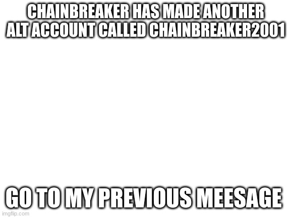 Blank White Template | CHAINBREAKER HAS MADE ANOTHER ALT ACCOUNT CALLED CHAINBREAKER2001; GO TO MY PREVIOUS MEESAGE | image tagged in blank white template | made w/ Imgflip meme maker