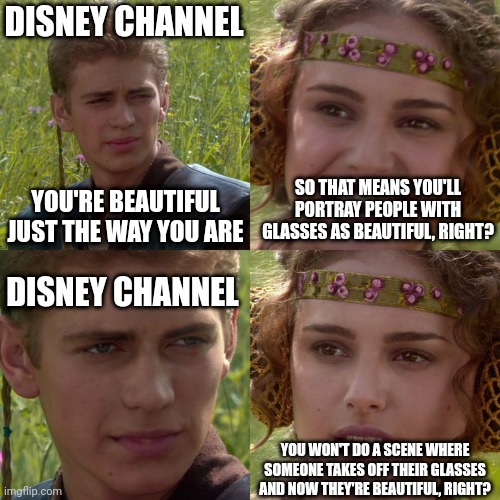Why does Disney think glasses make you ugly? |  DISNEY CHANNEL; SO THAT MEANS YOU'LL PORTRAY PEOPLE WITH GLASSES AS BEAUTIFUL, RIGHT? YOU'RE BEAUTIFUL JUST THE WAY YOU ARE; DISNEY CHANNEL; YOU WON'T DO A SCENE WHERE SOMEONE TAKES OFF THEIR GLASSES AND NOW THEY'RE BEAUTIFUL, RIGHT? | image tagged in anakin padme 4 panel,glasses,disney channel,ugly | made w/ Imgflip meme maker