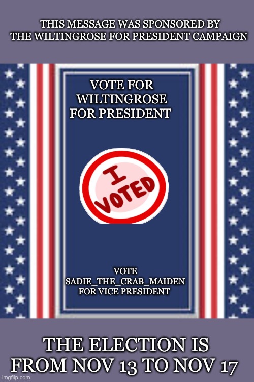 blank campaign poster | THIS MESSAGE WAS SPONSORED BY THE WILTINGROSE FOR PRESIDENT CAMPAIGN; VOTE FOR WILTINGROSE FOR PRESIDENT; VOTE SADIE_THE_CRAB_MAIDEN FOR VICE PRESIDENT; THE ELECTION IS FROM NOV 13 TO NOV 17 | image tagged in blank campaign poster | made w/ Imgflip meme maker