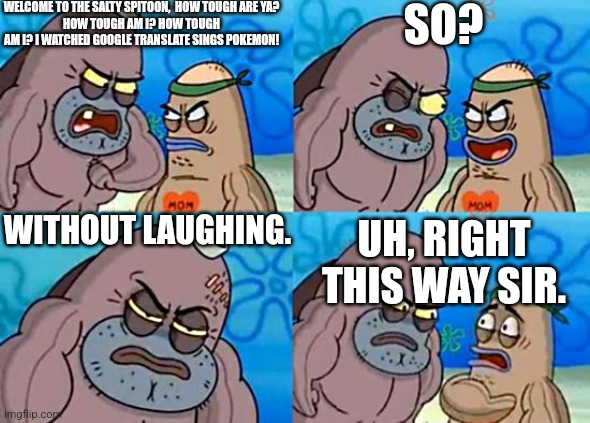 Welcome to the Salty Spitoon | WELCOME TO THE SALTY SPITOON,  HOW TOUGH ARE YA?
HOW TOUGH AM I? HOW TOUGH AM I? I WATCHED GOOGLE TRANSLATE SINGS POKEMON! SO? WITHOUT LAUGHING. UH, RIGHT THIS WAY SIR. | image tagged in welcome to the salty spitoon | made w/ Imgflip meme maker