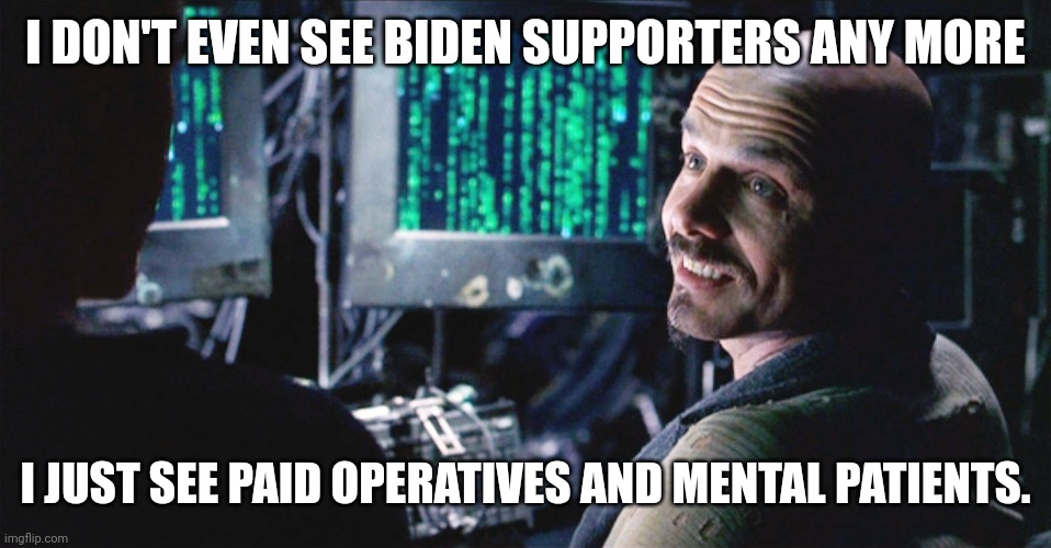 The only types of people that still support Biden. | I DON'T EVEN SEE BIDEN SUPPORTERS ANY MORE; I JUST SEE PAID OPERATIVES AND MENTAL PATIENTS. | image tagged in i don't even see the code anymore - matrix | made w/ Imgflip meme maker