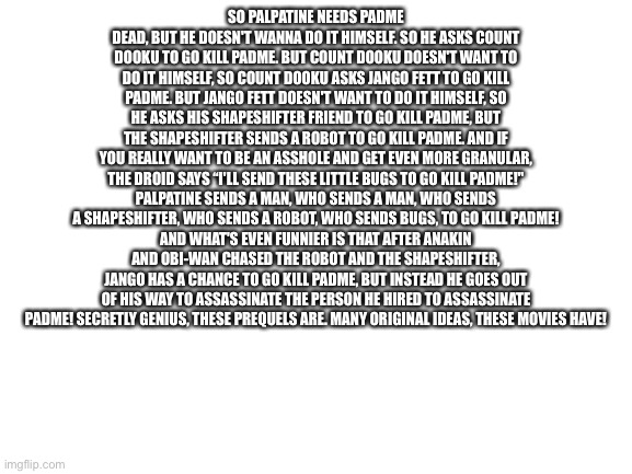 Blank White Template | SO PALPATINE NEEDS PADME DEAD, BUT HE DOESN'T WANNA DO IT HIMSELF. SO HE ASKS COUNT DOOKU TO GO KILL PADME. BUT COUNT DOOKU DOESN'T WANT TO DO IT HIMSELF, SO COUNT DOOKU ASKS JANGO FETT TO GO KILL PADME. BUT JANGO FETT DOESN'T WANT TO DO IT HIMSELF, SO HE ASKS HIS SHAPESHIFTER FRIEND TO GO KILL PADME, BUT THE SHAPESHIFTER SENDS A ROBOT TO GO KILL PADME. AND IF YOU REALLY WANT TO BE AN ASSHOLE AND GET EVEN MORE GRANULAR, THE DROID SAYS “I'LL SEND THESE LITTLE BUGS TO GO KILL PADME!"
PALPATINE SENDS A MAN, WHO SENDS A MAN, WHO SENDS A SHAPESHIFTER, WHO SENDS A ROBOT, WHO SENDS BUGS, TO GO KILL PADME!
AND WHAT'S EVEN FUNNIER IS THAT AFTER ANAKIN AND OBI-WAN CHASED THE ROBOT AND THE SHAPESHIFTER, JANGO HAS A CHANCE TO GO KILL PADME, BUT INSTEAD HE GOES OUT OF HIS WAY TO ASSASSINATE THE PERSON HE HIRED TO ASSASSINATE PADME! SECRETLY GENIUS, THESE PREQUELS ARE. MANY ORIGINAL IDEAS, THESE MOVIES HAVE! | image tagged in blank white template | made w/ Imgflip meme maker