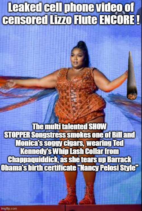 Lizzo is a VERITABLE TREASURE ! | Leaked cell phone video of censored Lizzo Flute ENCORE ! The multi talented SHOW STOPPER Songstress smokes one of Bill and Monica's soggy cigars,  wearing Ted Kennedy's Whip Lash Collar from Chappaquiddick, as she tears up Barrack Obama's birth certificate "Nancy Pelosi Style" | image tagged in what did the world ever do without her | made w/ Imgflip meme maker