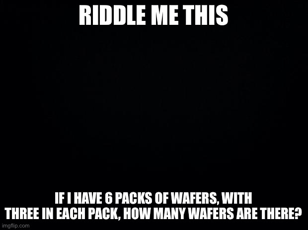 Whoever gets this right gets to bmf |  RIDDLE ME THIS; IF I HAVE 6 PACKS OF WAFERS, WITH THREE IN EACH PACK, HOW MANY WAFERS ARE THERE? | image tagged in black background | made w/ Imgflip meme maker