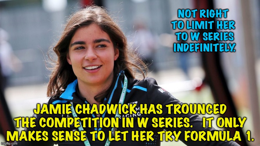 She deserves the opportunity. | NOT RIGHT 
TO LIMIT HER 
TO W SERIES
INDEFINITELY. JAMIE CHADWICK HAS TROUNCED THE COMPETITION IN W SERIES.   IT ONLY MAKES SENSE TO LET HER TRY FORMULA 1. | image tagged in jamie chadwick | made w/ Imgflip meme maker