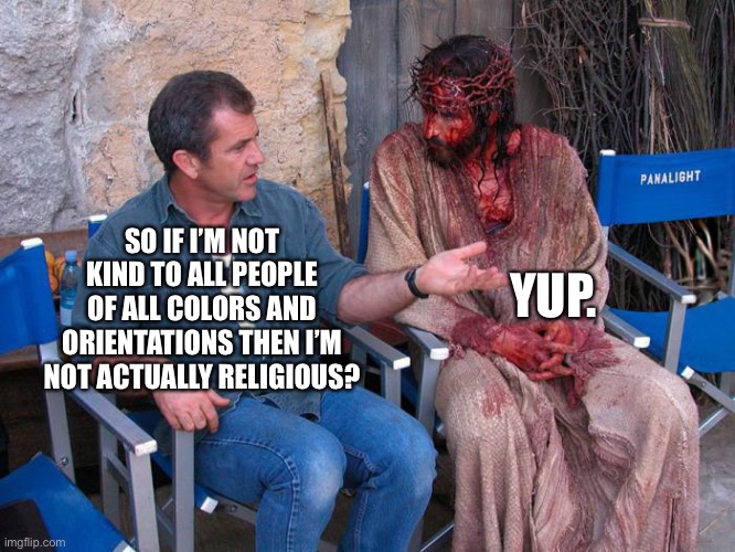 Think you with Jesus? | YUP. SO IF I’M NOT KIND TO ALL PEOPLE OF ALL COLORS AND ORIENTATIONS THEN I’M NOT ACTUALLY RELIGIOUS? | image tagged in mel gibson and jesus christ | made w/ Imgflip meme maker