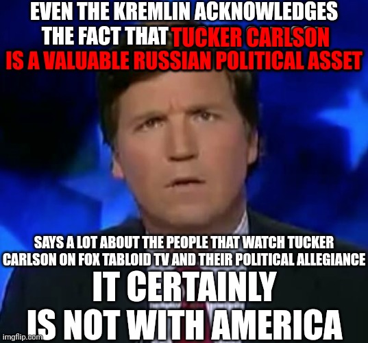 Tucker Carlson Is A Russian National Treasure | EVEN THE KREMLIN ACKNOWLEDGES THE FACT THAT TUCKER CARLSON IS A VALUABLE RUSSIAN POLITICAL ASSET; TUCKER CARLSON; IS A VALUABLE RUSSIAN POLITICAL ASSET; SAYS A LOT ABOUT THE PEOPLE THAT WATCH TUCKER CARLSON ON FOX TABLOID TV AND THEIR POLITICAL ALLEGIANCE; IT CERTAINLY IS NOT WITH AMERICA | image tagged in confused tucker carlson,memes,lock him up,traitor,tucker carlson is a traitor to the usa,tucker carlson is a traitor | made w/ Imgflip meme maker
