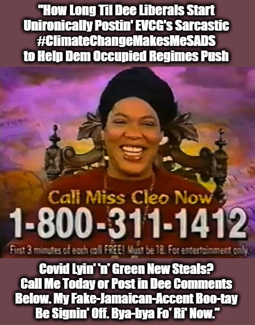 Crystal-Ballin' with Meme Clemo | "How Long Til Dee Liberals Start 
Unironically Postin' EVCG's Sarcastic 
#ClimateChangeMakesMeSADS 
to Help Dem Occupied Regimes Push; Covid Lyin' 'n' Green New Steals? 
Call Me Today or Post in Dee Comments 
Below. My Fake-Jamaican-Accent Boo-tay 
Be Signin' Off. Bya-bya Fo' Ri' Now." | image tagged in miss cleo,sads,green new deal,climate agenda,stupid liberals,msm lies | made w/ Imgflip meme maker