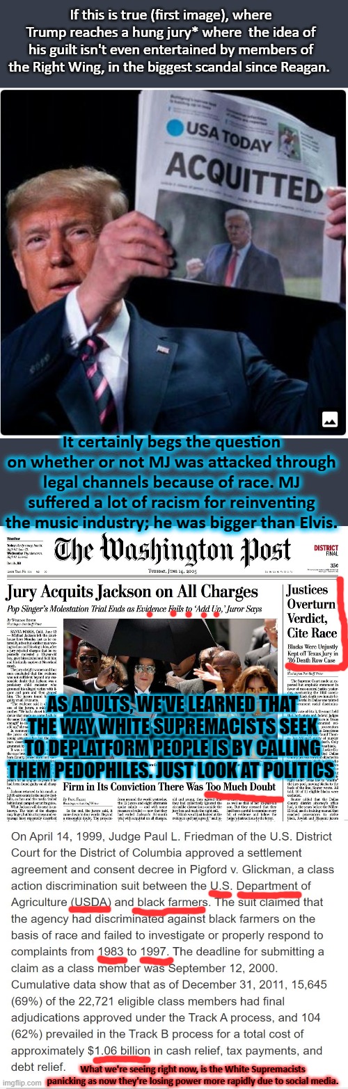 Food for thought: And then there's the Central Park 5.... | If this is true (first image), where Trump reaches a hung jury* where  the idea of his guilt isn't even entertained by members of the Right Wing, in the biggest scandal since Reagan. It certainly begs the question on whether or not MJ was attacked through legal channels because of race. MJ suffered a lot of racism for reinventing the music industry; he was bigger than Elvis. AS ADULTS, WE'VE LEARNED THAT THE WAY WHITE SUPREMACISTS SEEK TO DEPLATFORM PEOPLE IS BY CALLING THEM PEDOPHILES. JUST LOOK AT POLITICS; What we're seeing right now, is the White Supremacists panicking as now they're losing power more rapidly due to social media. | image tagged in trump acquitted,politics,right wing,michael jackson,discrimination,racism | made w/ Imgflip meme maker