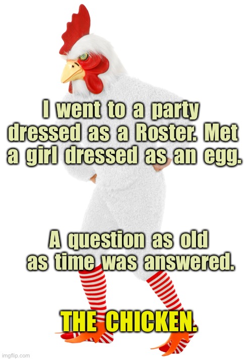 Chicken or Egg | I  went  to  a  party  dressed  as  a  Roster.  Met  a  girl  dressed  as  an  egg. A  question  as  old  as  time  was  answered. THE  CHICKEN. | image tagged in party as roster,girl dressed as egg,question answered,who came first,the roster | made w/ Imgflip meme maker