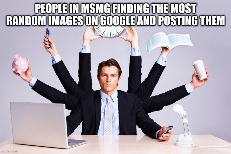 working hard | PEOPLE IN MSMG FINDING THE MOST RANDOM IMAGES ON GOOGLE AND POSTING THEM | image tagged in working hard | made w/ Imgflip meme maker