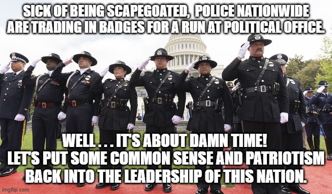 Maybe the tide is starting to turn in this nation, and for the better. | SICK OF BEING SCAPEGOATED,  POLICE NATIONWIDE ARE TRADING IN BADGES FOR A RUN AT POLITICAL OFFICE. WELL . . . IT'S ABOUT DAMN TIME!  LET'S PUT SOME COMMON SENSE AND PATRIOTISM BACK INTO THE LEADERSHIP OF THIS NATION. | image tagged in police | made w/ Imgflip meme maker