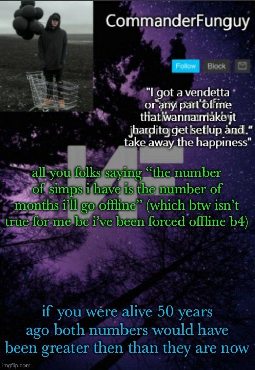 now the number of ppl who simp for me is the amount of days i’ve gone without using my computer | all you folks saying “the number of simps i have is the number of months i’ll go offline” (which btw isn’t true for me bc i’ve been forced offline b4); if you were alive 50 years ago both numbers would have been greater then than they are now | image tagged in commanderfunguy nf template thx yachi | made w/ Imgflip meme maker