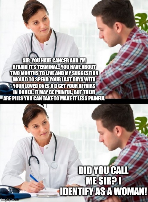 The most important issue in the Democrat playbook is worthless in real life issues. | SIR, YOU HAVE CANCER AND I'M AFRAID IT'S TERMINAL.. YOU HAVE ABOUT TWO MONTHS TO LIVE AND MY SUGGESTION WOULD TO SPEND YOUR LAST DAYS WITH YOUR LOVED ONES A D GET YOUR AFFAIRS IN ORDER..IT MAY BE PAINFUL, BUT THEIR ARE PILLS YOU CAN TAKE TO MAKE IT LESS PAINFUL; DID YOU CALL ME SIR? I IDENTIFY AS A WOMAN! | image tagged in doctor and patient | made w/ Imgflip meme maker