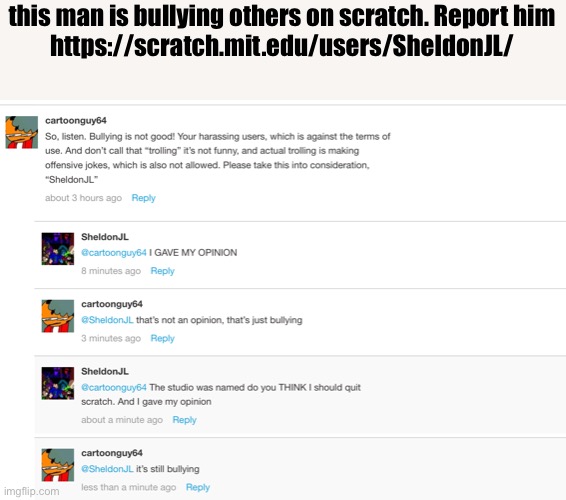 this man is bullying others on scratch. Report him
https://scratch.mit.edu/users/SheldonJL/ | made w/ Imgflip meme maker