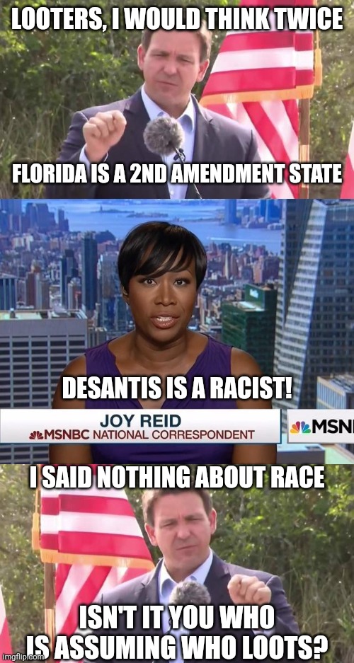 Looters looking to take advantage...watch out. Arrests already happened in Miami | LOOTERS, I WOULD THINK TWICE; FLORIDA IS A 2ND AMENDMENT STATE; DESANTIS IS A RACIST! I SAID NOTHING ABOUT RACE; ISN'T IT YOU WHO IS ASSUMING WHO LOOTS? | image tagged in florida governor ron desantis,msnbc joy reid,democrats | made w/ Imgflip meme maker