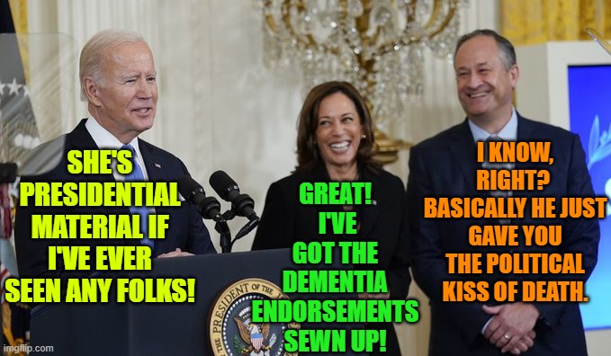 Still . . . she probably IS going to end up being president before the end of Biden's first term. | GREAT!  I'VE GOT THE DEMENTIA ENDORSEMENTS SEWN UP! I KNOW, RIGHT?  BASICALLY HE JUST GAVE YOU THE POLITICAL KISS OF DEATH. SHE'S PRESIDENTIAL MATERIAL IF I'VE EVER SEEN ANY FOLKS! | image tagged in sad and bad reality | made w/ Imgflip meme maker