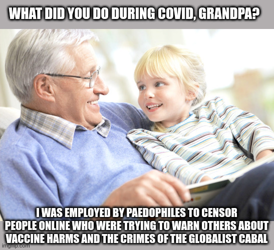 Grandpa | WHAT DID YOU DO DURING COVID, GRANDPA? I WAS EMPLOYED BY PAEDOPHILES TO CENSOR PEOPLE ONLINE WHO WERE TRYING TO WARN OTHERS ABOUT VACCINE HARMS AND THE CRIMES OF THE GLOBALIST CABAL | image tagged in nwo,covid,paedophiles,censorship | made w/ Imgflip meme maker