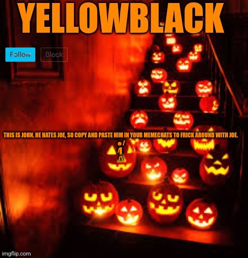 Temporary yellowblack Halloween announcement template | THIS IS JOHN. HE HATES JOE, SO COPY AND PASTE HIM IN YOUR MEMECHATS TO FRICK AROUND WITH JOE.
☻/
/▌
/\ | image tagged in temporary yellowblack halloween announcement template | made w/ Imgflip meme maker