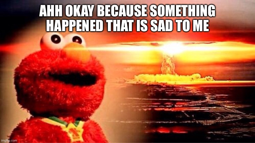 elmo nuclear explosion | AHH OKAY BECAUSE SOMETHING HAPPENED THAT IS SAD TO ME | image tagged in elmo nuclear explosion | made w/ Imgflip meme maker