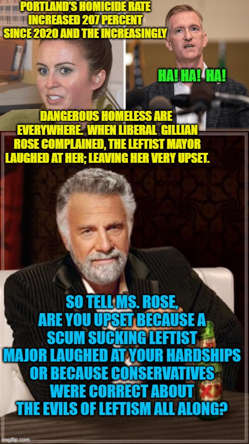 Enquiring minds want to know. | PORTLAND’S HOMICIDE RATE INCREASED 207 PERCENT SINCE 2020 AND THE INCREASINGLY; HA! HA!  HA! DANGEROUS HOMELESS ARE  EVERYWHERE.  WHEN LIBERAL  GILLIAN ROSE COMPLAINED, THE LEFTIST MAYOR LAUGHED AT HER; LEAVING HER VERY UPSET. SO TELL MS. ROSE, ARE YOU UPSET BECAUSE A SCUM SUCKING LEFTIST MAJOR LAUGHED AT YOUR HARDSHIPS OR BECAUSE CONSERVATIVES WERE CORRECT ABOUT THE EVILS OF LEFTISM ALL ALONG? | image tagged in leftism sucks | made w/ Imgflip meme maker