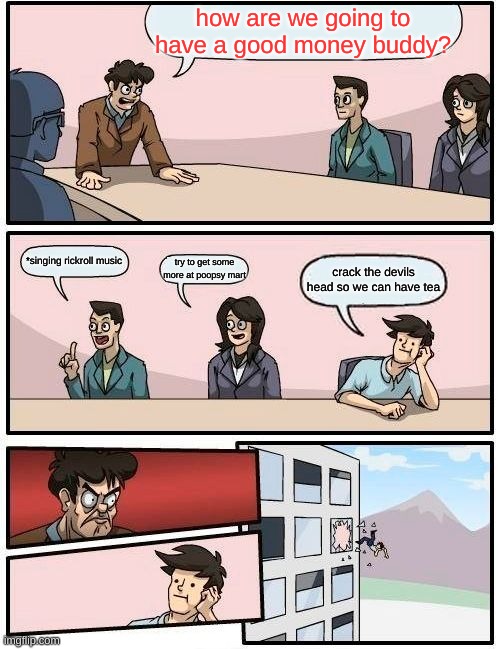 Boardroom Meeting Suggestion Meme | how are we going to have a good money buddy? *singing rickroll music; try to get some more at poopsy mart; crack the devils head so we can have tea | image tagged in memes,boardroom meeting suggestion | made w/ Imgflip meme maker