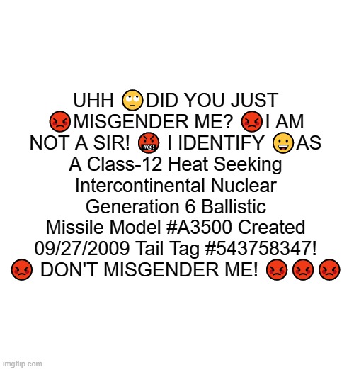 UHH 🙄DID YOU JUST 😡MISGENDER ME? 😡I AM NOT A SIR! 🤬 I IDENTIFY 😀AS A Class-12 Heat Seeking Intercontinental Nuclear Generation 6 Ballistic Missile Model #A3500 Created 09/27/2009 Tail Tag #543758347! 😡 DON'T MISGENDER ME! 😡😡😡 | made w/ Imgflip meme maker