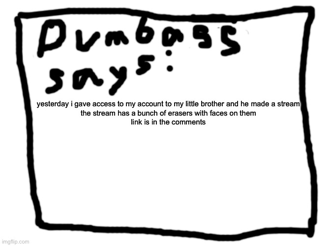 idk | yesterday i gave access to my account to my little brother and he made a stream

the stream has a bunch of erasers with faces on them
link is in the comments | image tagged in idk | made w/ Imgflip meme maker