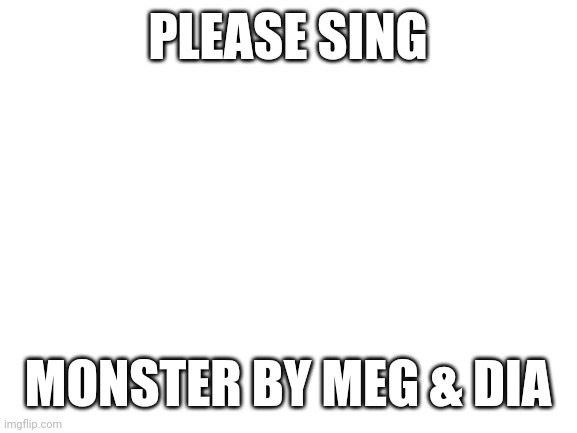 Blank White Template | PLEASE SING; MONSTER BY MEG & DIA | image tagged in blank white template | made w/ Imgflip meme maker