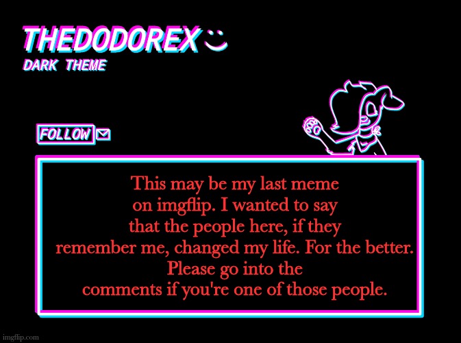 Thankyou. Dodo, officially, signing off. | This may be my last meme on imgflip. I wanted to say that the people here, if they remember me, changed my life. For the better.
Please go into the comments if you're one of those people. | image tagged in thedodorex dark theme template,goodbye,thank you | made w/ Imgflip meme maker