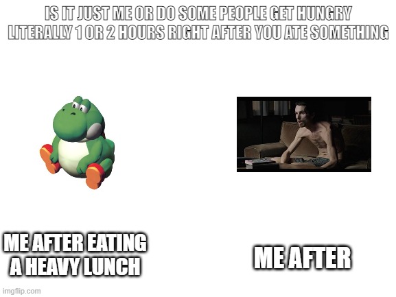 yoshi |  IS IT JUST ME OR DO SOME PEOPLE GET HUNGRY LITERALLY 1 OR 2 HOURS RIGHT AFTER YOU ATE SOMETHING; ME AFTER; ME AFTER EATING A HEAVY LUNCH | image tagged in blank white template | made w/ Imgflip meme maker