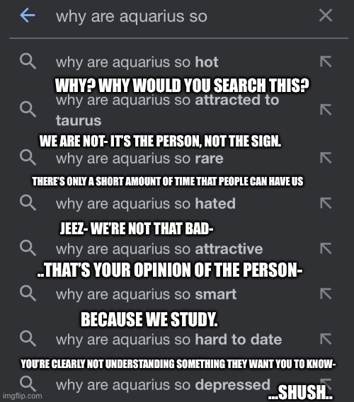 O-O | WHY? WHY WOULD YOU SEARCH THIS? WE ARE NOT- IT’S THE PERSON, NOT THE SIGN. THERE’S ONLY A SHORT AMOUNT OF TIME THAT PEOPLE CAN HAVE US; JEEZ- WE’RE NOT THAT BAD-; ..THAT’S YOUR OPINION OF THE PERSON-; BECAUSE WE STUDY. YOU’RE CLEARLY NOT UNDERSTANDING SOMETHING THEY WANT YOU TO KNOW-; …SHUSH.. | image tagged in zodiac signs,weird aquarius searches,google search | made w/ Imgflip meme maker