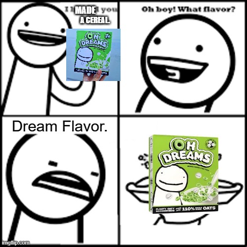 DA OH DREAMS CEREAL IS FINALLY HERE?! |  MADE; A CEREAL. Dream Flavor. | image tagged in x-flavored pie asdfmovie,dream,oh dreams,cereal | made w/ Imgflip meme maker