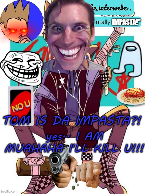TOM IS DA IMPASTA?! ? | IMPASTA!"; yes.. I AM MUAHAHA I'LL KILL U!!! TOM IS DA IMPASTA?! | image tagged in michael's funny harpoon man template,eddsworld,impasta | made w/ Imgflip meme maker
