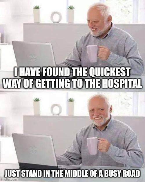 i cant think of any titles, cause im dum | I HAVE FOUND THE QUICKEST WAY OF GETTING TO THE HOSPITAL; JUST STAND IN THE MIDDLE OF A BUSY ROAD | image tagged in memes,hide the pain harold | made w/ Imgflip meme maker