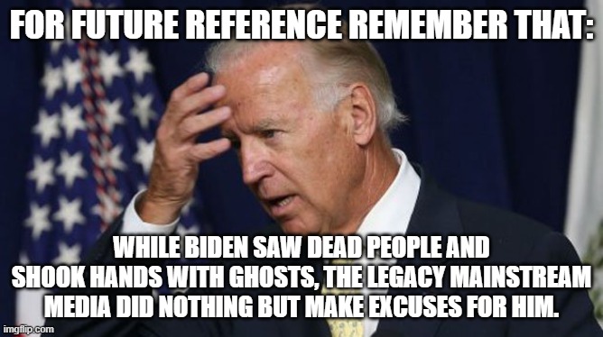 Never forget that THIS is the Mainstream Media directly working for the exclusive benefit of one political Party. | FOR FUTURE REFERENCE REMEMBER THAT:; WHILE BIDEN SAW DEAD PEOPLE AND SHOOK HANDS WITH GHOSTS, THE LEGACY MAINSTREAM MEDIA DID NOTHING BUT MAKE EXCUSES FOR HIM. | image tagged in joe biden worries | made w/ Imgflip meme maker