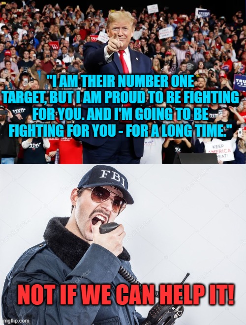 Sadly . . . this actually IS . . . reality. | "I AM THEIR NUMBER ONE TARGET, BUT I AM PROUD TO BE FIGHTING FOR YOU. AND I'M GOING TO BE FIGHTING FOR YOU - FOR A LONG TIME."; NOT IF WE CAN HELP IT! | image tagged in trump versus corrupt fbi | made w/ Imgflip meme maker