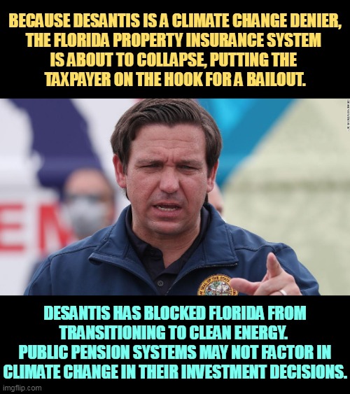 Invincible right wing stupidity | BECAUSE DESANTIS IS A CLIMATE CHANGE DENIER,

THE FLORIDA PROPERTY INSURANCE SYSTEM 

IS ABOUT TO COLLAPSE, PUTTING THE 
TAXPAYER ON THE HOOK FOR A BAILOUT. DESANTIS HAS BLOCKED FLORIDA FROM TRANSITIONING TO CLEAN ENERGY. 
PUBLIC PENSION SYSTEMS MAY NOT FACTOR IN CLIMATE CHANGE IN THEIR INVESTMENT DECISIONS. | image tagged in ron desantis fascist kills floridians wants a police state,partisan,idiot,florida,dumb and dumber,ron desantis | made w/ Imgflip meme maker