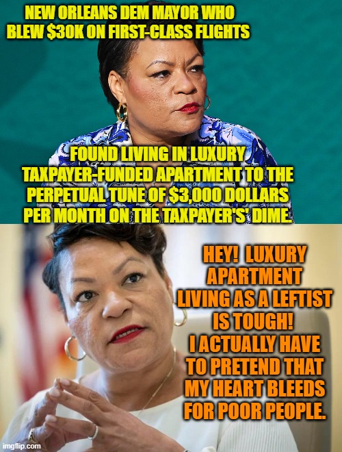 Yesssss . . . life is so hard for leftist politicians. | NEW ORLEANS DEM MAYOR WHO BLEW $30K ON FIRST-CLASS FLIGHTS; FOUND LIVING IN LUXURY TAXPAYER-FUNDED APARTMENT TO THE PERPETUAL TUNE OF $3,000 DOLLARS PER MONTH ON THE TAXPAYER'S' DIME. HEY!  LUXURY APARTMENT LIVING AS A LEFTIST IS TOUGH!  I ACTUALLY HAVE TO PRETEND THAT MY HEART BLEEDS FOR POOR PEOPLE. | image tagged in reality | made w/ Imgflip meme maker