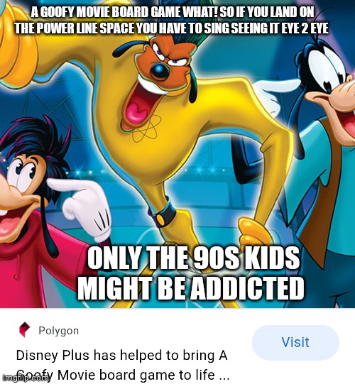 What a goofy movie board game | A GOOFY MOVIE BOARD GAME WHAT! SO IF YOU LAND ON THE POWER LINE SPACE YOU HAVE TO SING SEEING IT EYE 2 EYE; ONLY THE 90S KIDS MIGHT BE ADDICTED | image tagged in funny meme | made w/ Imgflip meme maker