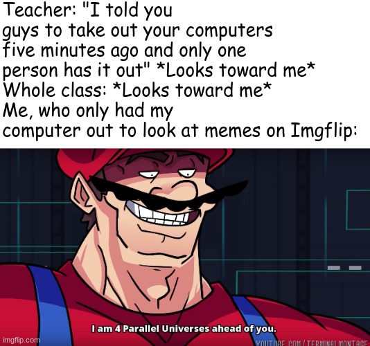 This literally happened to me today |  Teacher: "I told you guys to take out your computers five minutes ago and only one person has it out" *Looks toward me*
Whole class: *Looks toward me*
Me, who only had my computer out to look at memes on Imgflip: | image tagged in mario i am four parallel universes ahead of you,school,imgflip | made w/ Imgflip meme maker