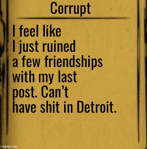 BATIM Audio Log | Corrupt; I feel like I just ruined a few friendships with my last post. Can’t have shit in Detroit. | image tagged in batim audio log | made w/ Imgflip meme maker
