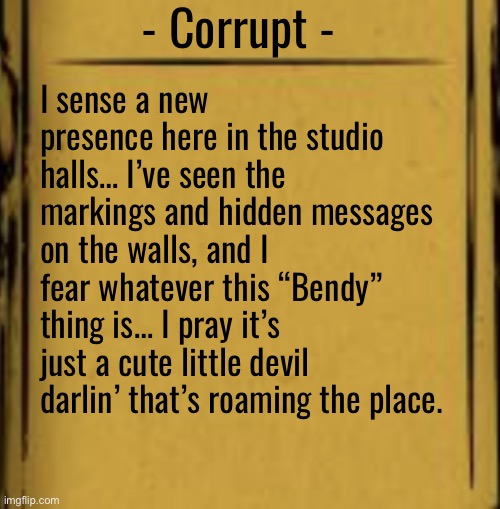 BATIM Audio Log | - Corrupt - I sense a new presence here in the studio halls… I’ve seen the markings and hidden messages on the walls, and I fear whatever th | image tagged in batim audio log | made w/ Imgflip meme maker
