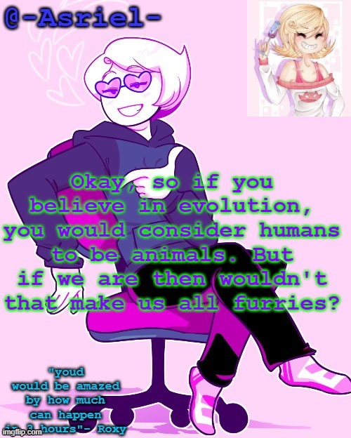 Reasons why I don't believe in evolution | Okay, so if you believe in evolution, you would consider humans to be animals. But if we are then wouldn't that make us all furries? | image tagged in asriel's roxy temp | made w/ Imgflip meme maker