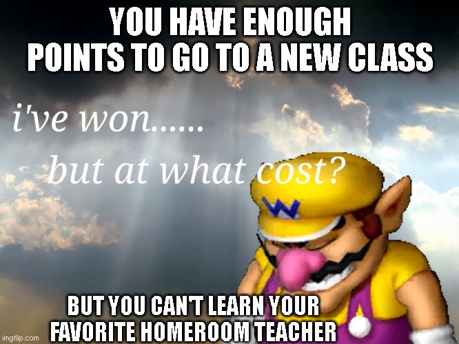 Why | YOU HAVE ENOUGH POINTS TO GO TO A NEW CLASS; BUT YOU CAN'T LEARN YOUR FAVORITE HOMEROOM TEACHER | image tagged in i have won but at what cost | made w/ Imgflip meme maker