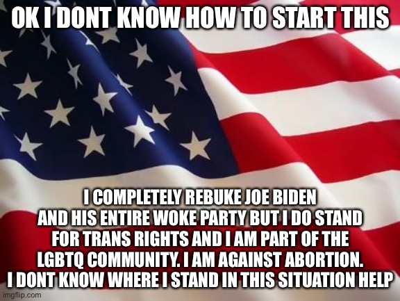 This is from the mind of a 15 year old, keep in mind. Still learning. | OK I DONT KNOW HOW TO START THIS; I COMPLETELY REBUKE JOE BIDEN AND HIS ENTIRE WOKE PARTY BUT I DO STAND FOR TRANS RIGHTS AND I AM PART OF THE LGBTQ COMMUNITY. I AM AGAINST ABORTION. I DONT KNOW WHERE I STAND IN THIS SITUATION HELP | image tagged in american flag | made w/ Imgflip meme maker