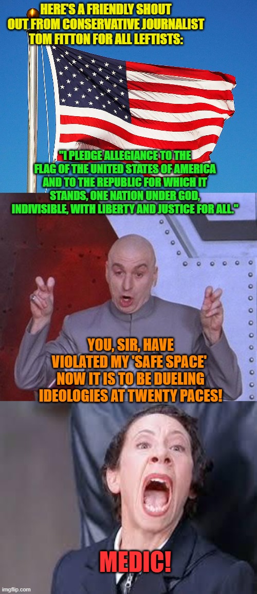 Yeah . . . Tom did do this. | HERE'S A FRIENDLY SHOUT OUT FROM CONSERVATIVE JOURNALIST TOM FITTON FOR ALL LEFTISTS:; "I PLEDGE ALLEGIANCE TO THE FLAG OF THE UNITED STATES OF AMERICA AND TO THE REPUBLIC FOR WHICH IT STANDS, ONE NATION UNDER GOD, INDIVISIBLE, WITH LIBERTY AND JUSTICE FOR ALL."; YOU, SIR, HAVE VIOLATED MY 'SAFE SPACE'  NOW IT IS TO BE DUELING IDEOLOGIES AT TWENTY PACES! MEDIC! | image tagged in offended leftists | made w/ Imgflip meme maker