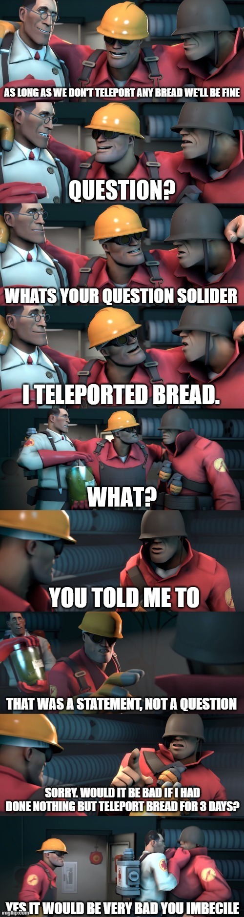 Grammar police be like | AS LONG AS WE DON'T TELEPORT ANY BREAD WE'LL BE FINE; WHATS YOUR QUESTION SOLIDER; I TELEPORTED BREAD. YOU TOLD ME TO; THAT WAS A STATEMENT, NOT A QUESTION; SORRY. WOULD IT BE BAD IF I HAD DONE NOTHING BUT TELEPORT BREAD FOR 3 DAYS? YES IT WOULD BE VERY BAD YOU IMBECILE | image tagged in tf2 teleport bread meme english,funny,meme,team fortress 2,grammar nazi | made w/ Imgflip meme maker